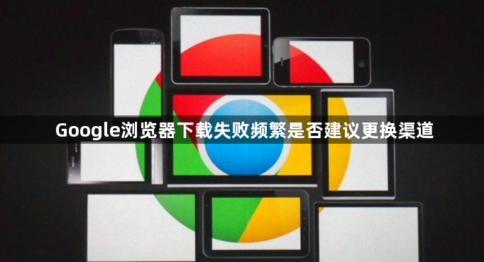 Google浏览器下载失败频繁是否建议更换渠道1