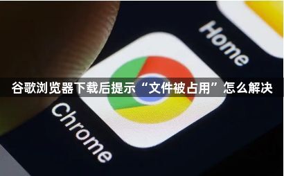 谷歌浏览器下载后提示“文件被占用”怎么解决1