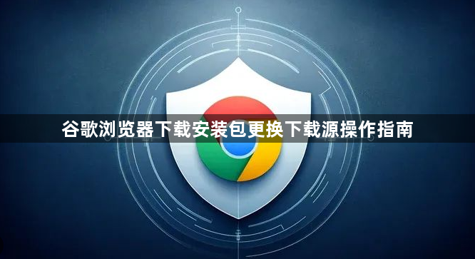 谷歌浏览器下载安装包更换下载源操作指南1