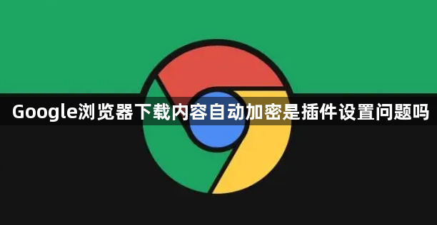 Google浏览器下载内容自动加密是插件设置问题吗1