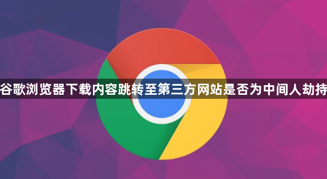 谷歌浏览器下载内容跳转至第三方网站是否为中间人劫持1