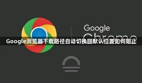 Google浏览器下载路径自动切换回默认位置如何阻止1
