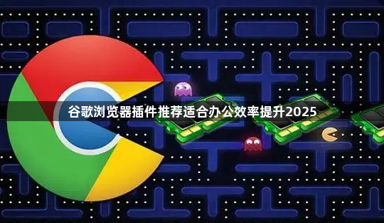 谷歌浏览器插件推荐适合办公效率提升20251