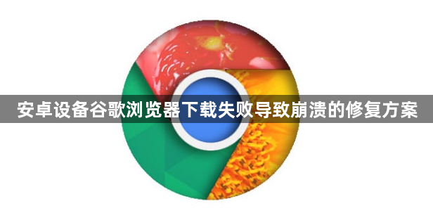 安卓设备谷歌浏览器下载失败导致崩溃的修复方案1