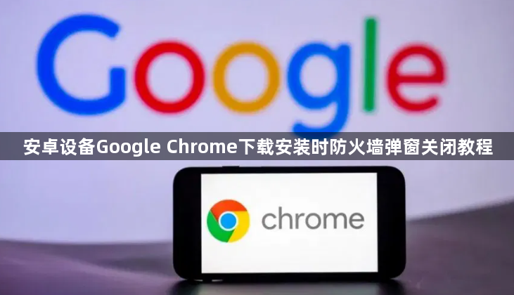 安卓设备Google Chrome下载安装时防火墙弹窗关闭教程1
