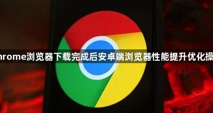Chrome浏览器下载完成后安卓端浏览器性能提升优化操作1