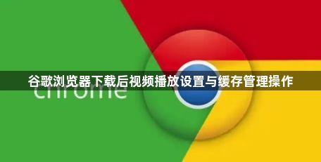 谷歌浏览器下载后视频播放设置与缓存管理操作1