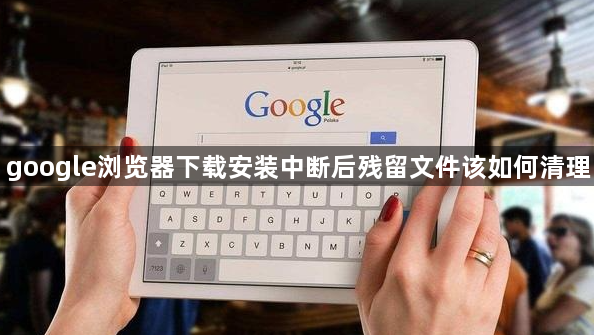 google浏览器下载安装中断后残留文件该如何清理1