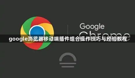 google浏览器移动端插件组合操作技巧与经验教程1