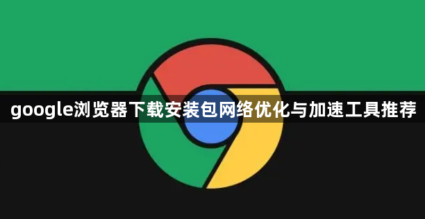 google浏览器下载安装包网络优化与加速工具推荐1