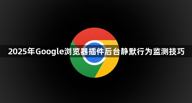 2025年Google浏览器插件后台静默行为监测技巧1