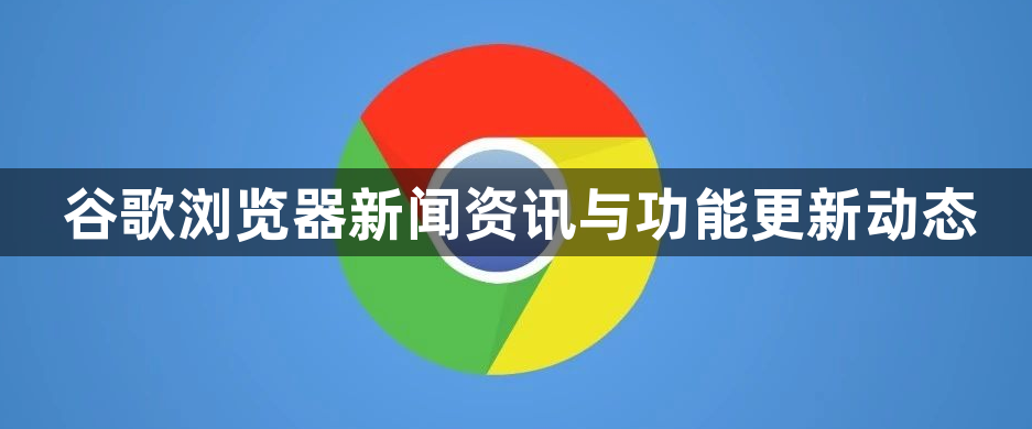 谷歌浏览器新闻资讯与功能更新动态1
