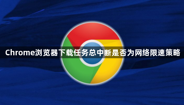 Chrome浏览器下载任务总中断是否为网络限速策略1