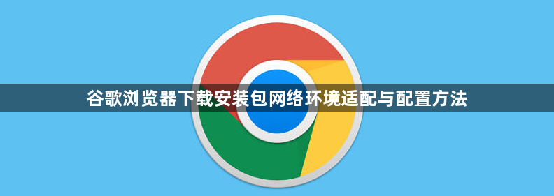 谷歌浏览器下载安装包网络环境适配与配置方法1